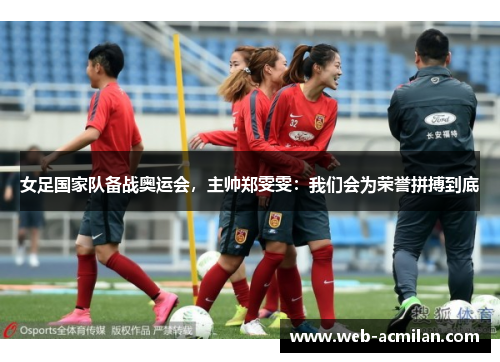 女足国家队备战奥运会，主帅郑雯雯：我们会为荣誉拼搏到底